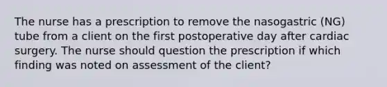 The nurse has a prescription to remove the nasogastric (NG) tube from a client on the first postoperative day after cardiac surgery. The nurse should question the prescription if which finding was noted on assessment of the client?