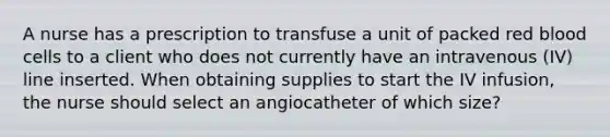 A nurse has a prescription to transfuse a unit of packed red blood cells to a client who does not currently have an intravenous (IV) line inserted. When obtaining supplies to start the IV infusion, the nurse should select an angiocatheter of which size?