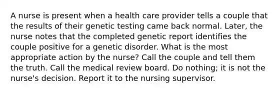 A nurse is present when a health care provider tells a couple that the results of their genetic testing came back normal. Later, the nurse notes that the completed genetic report identifies the couple positive for a genetic disorder. What is the most appropriate action by the nurse? Call the couple and tell them the truth. Call the medical review board. Do nothing; it is not the nurse's decision. Report it to the nursing supervisor.