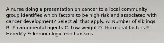 A nurse doing a presentation on cancer to a local community group identifies which factors to be high-risk and associated with cancer development? Select all that apply. A: Number of siblings B: Environmental agents C: Low weight D: Hormonal factors E: Heredity F: Immunologic mechanisms