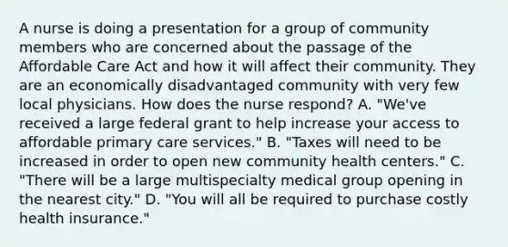 A nurse is doing a presentation for a group of community members who are concerned about the passage of the Affordable Care Act and how it will affect their community. They are an economically disadvantaged community with very few local physicians. How does the nurse respond? A. "We've received a large federal grant to help increase your access to affordable primary care services." B. "Taxes will need to be increased in order to open new community health centers." C. "There will be a large multispecialty medical group opening in the nearest city." D. "You will all be required to purchase costly health insurance."