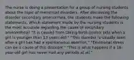 The nurse is doing a presentation for a group of nursing students about the topic of menstrual disorders. After discussing the disorder secondary amenorrhea, the students make the following statements. Which statement made by the nursing students is the most accurate regarding the cause of secondary amenorrhea? "It is caused from taking birth control pills when a girl is younger than 13 years old." "This disorder is usually seen after a girl has had a spontaneous abortion." "Emotional stress can be a cause of this disorder." "This is what happens if a 16-year-old girl has never had any periods at all."