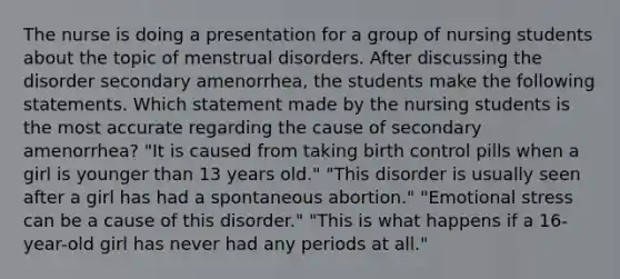 The nurse is doing a presentation for a group of nursing students about the topic of menstrual disorders. After discussing the disorder secondary amenorrhea, the students make the following statements. Which statement made by the nursing students is the most accurate regarding the cause of secondary amenorrhea? "It is caused from taking birth control pills when a girl is younger than 13 years old." "This disorder is usually seen after a girl has had a spontaneous abortion." "Emotional stress can be a cause of this disorder." "This is what happens if a 16-year-old girl has never had any periods at all."