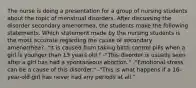 The nurse is doing a presentation for a group of nursing students about the topic of menstrual disorders. After discussing the disorder secondary amenorrhea, the students make the following statements. Which statement made by the nursing students is the most accurate regarding the cause of secondary amenorrhea? -"It is caused from taking birth control pills when a girl is younger than 13 years old." -"This disorder is usually seen after a girl has had a spontaneous abortion." -"Emotional stress can be a cause of this disorder." -"This is what happens if a 16-year-old girl has never had any periods at all."