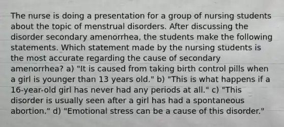 The nurse is doing a presentation for a group of nursing students about the topic of menstrual disorders. After discussing the disorder secondary amenorrhea, the students make the following statements. Which statement made by the nursing students is the most accurate regarding the cause of secondary amenorrhea? a) "It is caused from taking birth control pills when a girl is younger than 13 years old." b) "This is what happens if a 16-year-old girl has never had any periods at all." c) "This disorder is usually seen after a girl has had a spontaneous abortion." d) "Emotional stress can be a cause of this disorder."