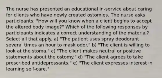 The nurse has presented an educational in‐service about caring for clients who have newly created ostomies. The nurse asks participants, "How will you know when a client begins to accept the altered body image?" Which of the following responses by participants indicates a correct understanding of the material? Select all that apply. a) "The patient uses spray deodorant several times an hour to mask odor." b) "The client is willing to look at the stoma." c) "The client makes neutral or positive statements about the ostomy." d) "The client agrees to take prescribed antidepressants." e) "The client expresses interest in learning self‐care."