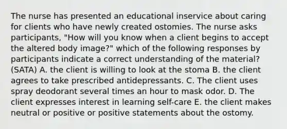 The nurse has presented an educational inservice about caring for clients who have newly created ostomies. The nurse asks participants, "How will you know when a client begins to accept the altered body image?" which of the following responses by participants indicate a correct understanding of the material? (SATA) A. the client is willing to look at the stoma B. the client agrees to take prescribed antidepressants. C. The client uses spray deodorant several times an hour to mask odor. D. The client expresses interest in learning self-care E. the client makes neutral or positive or positive statements about the ostomy.