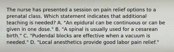 The nurse has presented a session on pain relief options to a prenatal class. Which statement indicates that additional teaching is needed? A. "An epidural can be continuous or can be given in one dose." B. "A spinal is usually used for a cesarean birth." C. "Pudendal blocks are effective when a vacuum is needed." D. "Local anesthetics provide good labor pain relief."