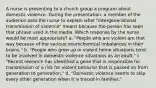 A nurse is presenting to a church group a program about domestic violence. During the presentation, a member of the audience asks the nurse to explain what "intergenerational transmission of violence" means because the person has seen that phrase used in the media. Which response by the nurse would be most appropriate? a. "People who are violent are that way because of the various neurochemical imbalances in their brains." b. "People who grow up in violent home situations tend to be involved in domestic violence situations as an adult." c. "Recent research has identified a gene that is responsible for transmission of a risk for violent behavior that is passed on from generation to generation." d. "Domestic violence seems to skip every other generation when it is traced in families."