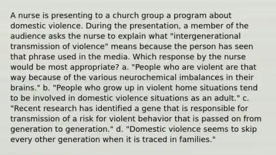 A nurse is presenting to a church group a program about domestic violence. During the presentation, a member of the audience asks the nurse to explain what "intergenerational transmission of violence" means because the person has seen that phrase used in the media. Which response by the nurse would be most appropriate? a. "People who are violent are that way because of the various neurochemical imbalances in their brains." b. "People who grow up in violent home situations tend to be involved in domestic violence situations as an adult." c. "Recent research has identified a gene that is responsible for transmission of a risk for violent behavior that is passed on from generation to generation." d. "Domestic violence seems to skip every other generation when it is traced in families."