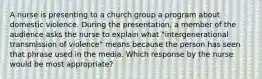 A nurse is presenting to a church group a program about domestic violence. During the presentation, a member of the audience asks the nurse to explain what "intergenerational transmission of violence" means because the person has seen that phrase used in the media. Which response by the nurse would be most appropriate?