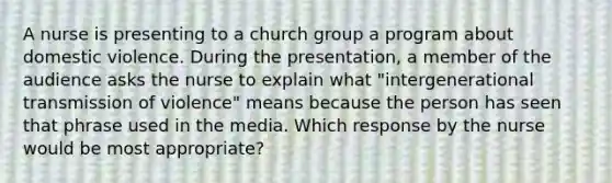 A nurse is presenting to a church group a program about domestic violence. During the presentation, a member of the audience asks the nurse to explain what "intergenerational transmission of violence" means because the person has seen that phrase used in the media. Which response by the nurse would be most appropriate?