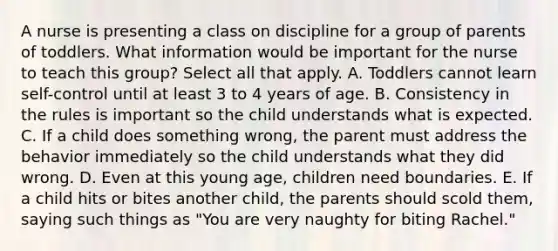 A nurse is presenting a class on discipline for a group of parents of toddlers. What information would be important for the nurse to teach this group? Select all that apply. A. Toddlers cannot learn self-control until at least 3 to 4 years of age. B. Consistency in the rules is important so the child understands what is expected. C. If a child does something wrong, the parent must address the behavior immediately so the child understands what they did wrong. D. Even at this young age, children need boundaries. E. If a child hits or bites another child, the parents should scold them, saying such things as "You are very naughty for biting Rachel."