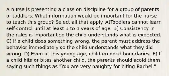 A nurse is presenting a class on discipline for a group of parents of toddlers. What information would be important for the nurse to teach this group? Select all that apply. A)Toddlers cannot learn self-control until at least 3 to 4 years of age. B) Consistency in the rules is important so the child understands what is expected. C) If a child does something wrong, the parent must address the behavior immediately so the child understands what they did wrong. D) Even at this young age, children need boundaries. E) If a child hits or bites another child, the parents should scold them, saying such things as "You are very naughty for biting Rachel."