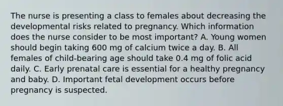 The nurse is presenting a class to females about decreasing the developmental risks related to pregnancy. Which information does the nurse consider to be most important? A. Young women should begin taking 600 mg of calcium twice a day. B. All females of child-bearing age should take 0.4 mg of folic acid daily. C. Early prenatal care is essential for a healthy pregnancy and baby. D. Important fetal development occurs before pregnancy is suspected.