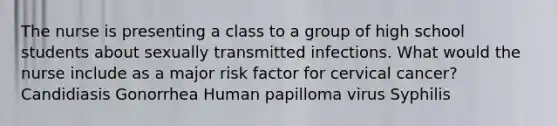 The nurse is presenting a class to a group of high school students about sexually transmitted infections. What would the nurse include as a major risk factor for cervical cancer? Candidiasis Gonorrhea Human papilloma virus Syphilis