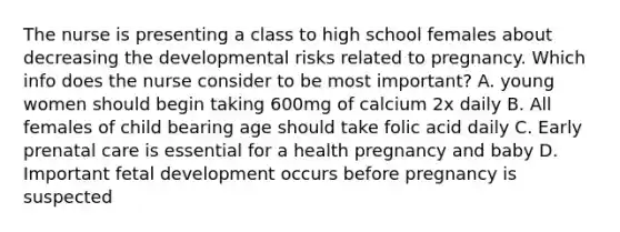 The nurse is presenting a class to high school females about decreasing the developmental risks related to pregnancy. Which info does the nurse consider to be most important? A. young women should begin taking 600mg of calcium 2x daily B. All females of child bearing age should take folic acid daily C. Early prenatal care is essential for a health pregnancy and baby D. Important fetal development occurs before pregnancy is suspected