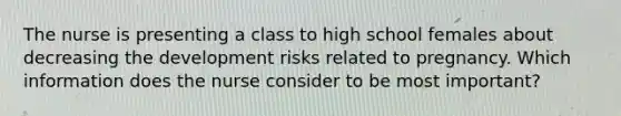 The nurse is presenting a class to high school females about decreasing the development risks related to pregnancy. Which information does the nurse consider to be most important?