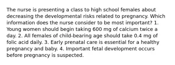 The nurse is presenting a class to high school females about decreasing the developmental risks related to pregnancy. Which information does the nurse consider to be most important? 1. Young women should begin taking 600 mg of calcium twice a day. 2. All females of child-bearing age should take 0.4 mg of folic acid daily. 3. Early prenatal care is essential for a healthy pregnancy and baby. 4. Important fetal development occurs before pregnancy is suspected.