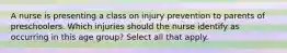 A nurse is presenting a class on injury prevention to parents of preschoolers. Which injuries should the nurse identify as occurring in this age group? Select all that apply.