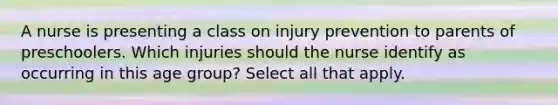 A nurse is presenting a class on injury prevention to parents of preschoolers. Which injuries should the nurse identify as occurring in this age group? Select all that apply.