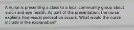 A nurse is presenting a class to a local community group about vision and eye health. As part of the presentation, the nurse explains how visual perception occurs. What would the nurse include in the explanation?