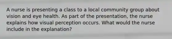 A nurse is presenting a class to a local community group about vision and eye health. As part of the presentation, the nurse explains how visual perception occurs. What would the nurse include in the explanation?