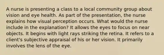 A nurse is presenting a class to a local community group about vision and eye health. As part of the presentation, the nurse explains how visual perception occurs. What would the nurse include in the explanation? It allows the eyes to focus on near objects. It begins with light rays striking the retina. It refers to a client's subjective appraisal of his or her vision. It primarily involves the lens of the eye.