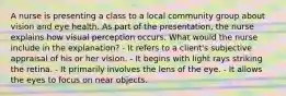 A nurse is presenting a class to a local community group about vision and eye health. As part of the presentation, the nurse explains how visual perception occurs. What would the nurse include in the explanation? - It refers to a client's subjective appraisal of his or her vision. - It begins with light rays striking the retina. - It primarily involves the lens of the eye. - It allows the eyes to focus on near objects.