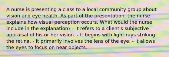 A nurse is presenting a class to a local community group about vision and eye health. As part of the presentation, the nurse explains how visual perception occurs. What would the nurse include in the explanation? - It refers to a client's subjective appraisal of his or her vision. - It begins with light rays striking the retina. - It primarily involves the lens of the eye. - It allows the eyes to focus on near objects.