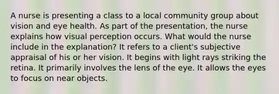 A nurse is presenting a class to a local community group about vision and eye health. As part of the presentation, the nurse explains how visual perception occurs. What would the nurse include in the explanation? It refers to a client's subjective appraisal of his or her vision. It begins with light rays striking the retina. It primarily involves the lens of the eye. It allows the eyes to focus on near objects.