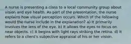 A nurse is presenting a class to a local community group about vision and eye health. As part of the presentation, the nurse explains how visual perception occurs. Which of the following would the nurse include in the explanation? a) It primarily involves the lens of the eye. b) It allows the eyes to focus on near objects. c) It begins with light rays striking the retina. d) It refers to a client's subjective appraisal of his or her vision.