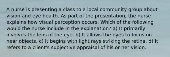 A nurse is presenting a class to a local community group about vision and eye health. As part of the presentation, the nurse explains how visual perception occurs. Which of the following would the nurse include in the explanation? a) It primarily involves the lens of the eye. b) It allows the eyes to focus on near objects. c) It begins with light rays striking the retina. d) It refers to a client's subjective appraisal of his or her vision.