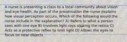 A nurse is presenting a class to a local community about vision and eye health. As part of the presentation the nurse explains how visual perception occurs. Which of the following would the nurse include in the explanation? A) Refers to what a person sees with one eye B) Involves light rays striking the retina C) Acts as a protective reflex to limit light D) Allows the eyes to focus on near objects