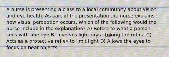 A nurse is presenting a class to a local community about vision and eye health. As part of the presentation the nurse explains how visual perception occurs. Which of the following would the nurse include in the explanation? A) Refers to what a person sees with one eye B) Involves light rays striking the retina C) Acts as a protective reflex to limit light D) Allows the eyes to focus on near objects