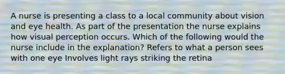 A nurse is presenting a class to a local community about vision and eye health. As part of the presentation the nurse explains how visual perception occurs. Which of the following would the nurse include in the explanation? Refers to what a person sees with one eye Involves light rays striking the retina