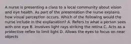 A nurse is presenting a class to a local community about vision and eye health. As part of the presentation the nurse explains how visual perception occurs. Which of the following would the nurse include in the explanation? A. Refers to what a person sees with one eye B. Involves light rays striking the retina C. Acts as a protective reflex to limit light D. Allows the eyes to focus on near objects