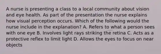 A nurse is presenting a class to a local community about vision and eye health. As part of the presentation the nurse explains how visual perception occurs. Which of the following would the nurse include in the explanation? A. Refers to what a person sees with one eye B. Involves light rays striking the retina C. Acts as a protective reflex to limit light D. Allows the eyes to focus on near objects