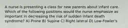 A nurse is presenting a class for new parents about infant care. Which of the following positions would the nurse emphasize as important in decreasing the risk of sudden infant death syndrome? A) Prone B) Supine C) Right lateral D) Low-Fowler's