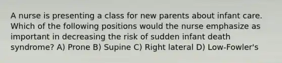 A nurse is presenting a class for new parents about infant care. Which of the following positions would the nurse emphasize as important in decreasing the risk of sudden infant death syndrome? A) Prone B) Supine C) Right lateral D) Low-Fowler's