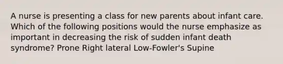 A nurse is presenting a class for new parents about infant care. Which of the following positions would the nurse emphasize as important in decreasing the risk of sudden infant death syndrome? Prone Right lateral Low-Fowler's Supine