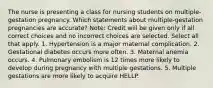 The nurse is presenting a class for nursing students on multiple-gestation pregnancy. Which statements about multiple-gestation pregnancies are accurate? Note: Credit will be given only if all correct choices and no incorrect choices are selected. Select all that apply. 1. Hypertension is a major maternal complication. 2. Gestational diabetes occurs more often. 3. Maternal anemia occurs. 4. Pulmonary embolism is 12 times more likely to develop during pregnancy with multiple gestations. 5. Multiple gestations are more likely to acquire HELLP.