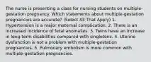 The nurse is presenting a class for nursing students on multiple-gestation pregnancy. Which statements about multiple-gestation pregnancies are accurate? (Select All That Apply) 1. Hypertension is a major maternal complication. 2. There is an increased incidence of fetal anomalies. 3. Twins have an increase in long-term disabilities compared with singletons. 4. Uterine dysfunction is not a problem with multiple-gestation pregnancies. 5. Pulmonary embolism is more common with multiple-gestation pregnancies.