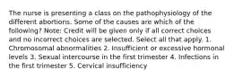 The nurse is presenting a class on the pathophysiology of the different abortions. Some of the causes are which of the following? Note: Credit will be given only if all correct choices and no incorrect choices are selected. Select all that apply. 1. Chromosomal abnormalities 2. Insufficient or excessive hormonal levels 3. Sexual intercourse in the first trimester 4. Infections in the first trimester 5. Cervical insufficiency