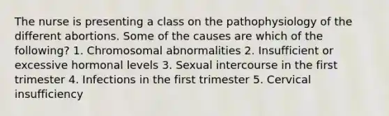 The nurse is presenting a class on the pathophysiology of the different abortions. Some of the causes are which of the following? 1. Chromosomal abnormalities 2. Insufficient or excessive hormonal levels 3. Sexual intercourse in the first trimester 4. Infections in the first trimester 5. Cervical insufficiency