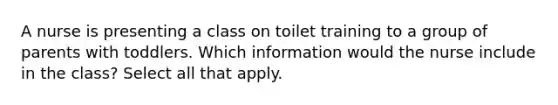 A nurse is presenting a class on toilet training to a group of parents with toddlers. Which information would the nurse include in the class? Select all that apply.