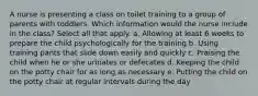 A nurse is presenting a class on toilet training to a group of parents with toddlers. Which information would the nurse include in the class? Select all that apply. a. Allowing at least 6 weeks to prepare the child psychologically for the training b. Using training pants that slide down easily and quickly c. Praising the child when he or she urinates or defecates d. Keeping the child on the potty chair for as long as necessary e. Putting the child on the potty chair at regular intervals during the day