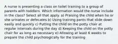 A nurse is presenting a class on toilet training to a group of parents with toddlers. Which information would the nurse include in the class? Select all that apply. a) Praising the child when he or she urinates or defecates b) Using training pants that slide down easily and quickly c) Putting the child on the potty chair at regular intervals during the day d) Keeping the child on the potty chair for as long as necessary e) Allowing at least 6 weeks to prepare the child psychologically for the training