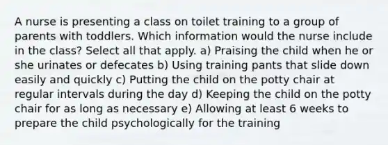 A nurse is presenting a class on toilet training to a group of parents with toddlers. Which information would the nurse include in the class? Select all that apply. a) Praising the child when he or she urinates or defecates b) Using training pants that slide down easily and quickly c) Putting the child on the potty chair at regular intervals during the day d) Keeping the child on the potty chair for as long as necessary e) Allowing at least 6 weeks to prepare the child psychologically for the training