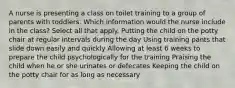 A nurse is presenting a class on toilet training to a group of parents with toddlers. Which information would the nurse include in the class? Select all that apply. Putting the child on the potty chair at regular intervals during the day Using training pants that slide down easily and quickly Allowing at least 6 weeks to prepare the child psychologically for the training Praising the child when he or she urinates or defecates Keeping the child on the potty chair for as long as necessary